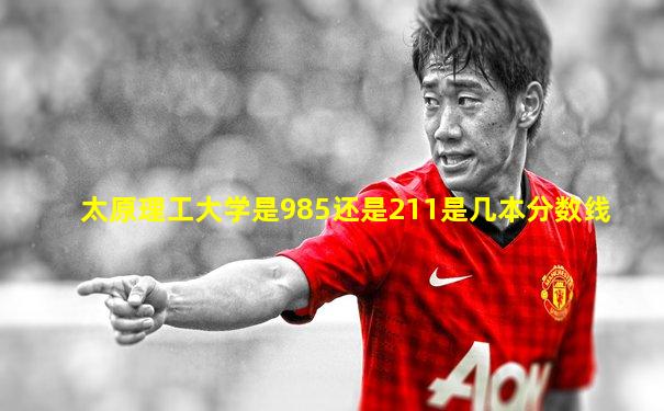 太原理工大学是985还是211是几本分数线